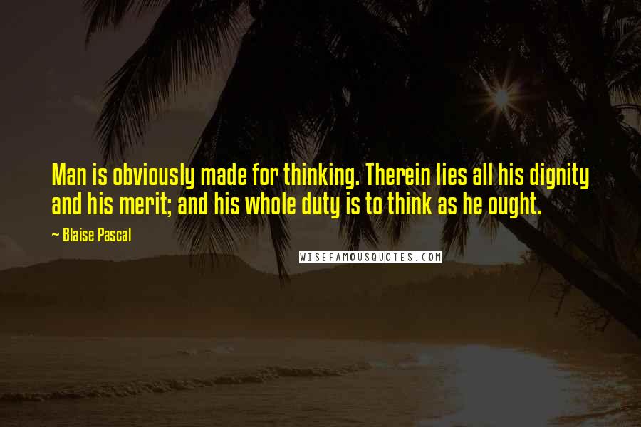 Blaise Pascal Quotes: Man is obviously made for thinking. Therein lies all his dignity and his merit; and his whole duty is to think as he ought.