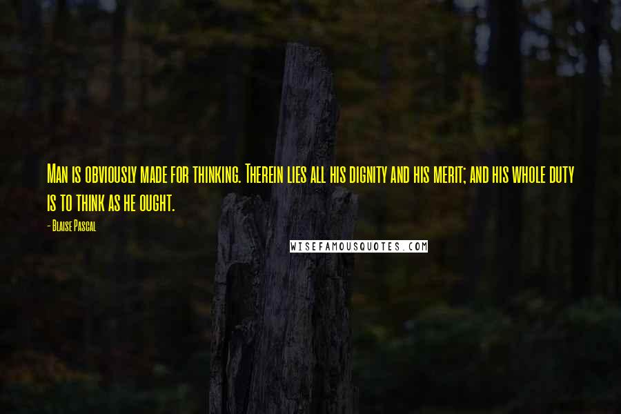 Blaise Pascal Quotes: Man is obviously made for thinking. Therein lies all his dignity and his merit; and his whole duty is to think as he ought.