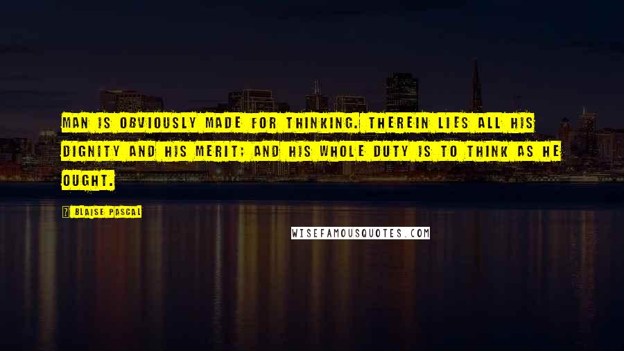 Blaise Pascal Quotes: Man is obviously made for thinking. Therein lies all his dignity and his merit; and his whole duty is to think as he ought.