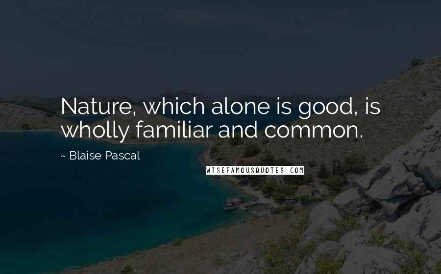 Blaise Pascal Quotes: Nature, which alone is good, is wholly familiar and common.