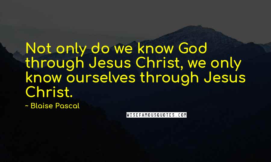 Blaise Pascal Quotes: Not only do we know God through Jesus Christ, we only know ourselves through Jesus Christ.