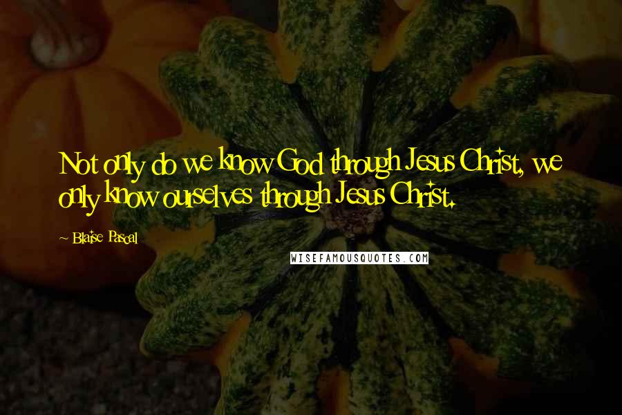 Blaise Pascal Quotes: Not only do we know God through Jesus Christ, we only know ourselves through Jesus Christ.