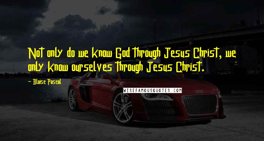 Blaise Pascal Quotes: Not only do we know God through Jesus Christ, we only know ourselves through Jesus Christ.