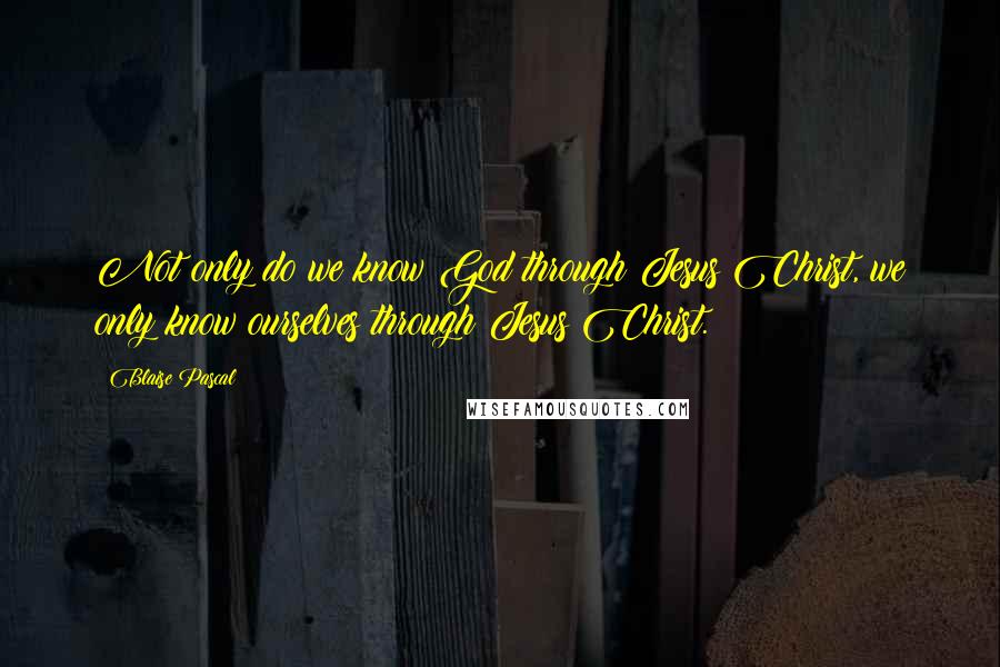 Blaise Pascal Quotes: Not only do we know God through Jesus Christ, we only know ourselves through Jesus Christ.
