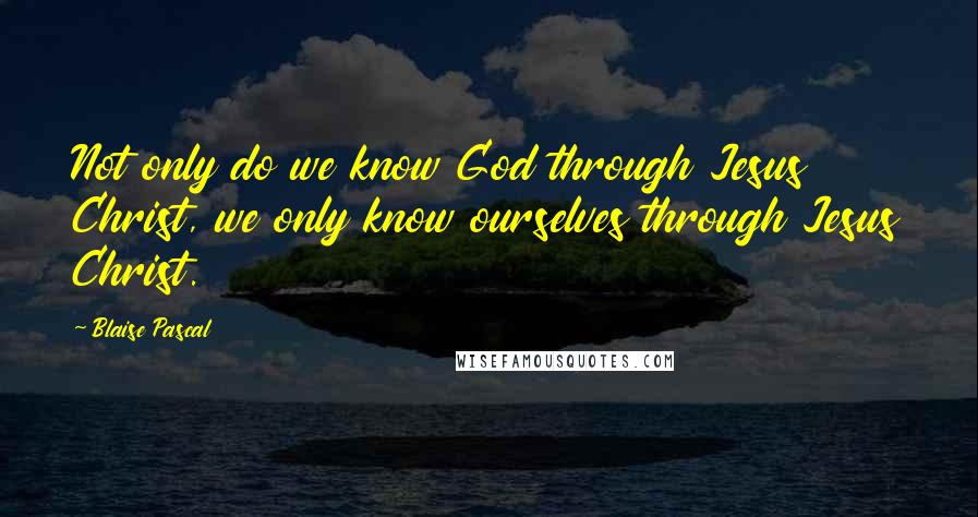 Blaise Pascal Quotes: Not only do we know God through Jesus Christ, we only know ourselves through Jesus Christ.