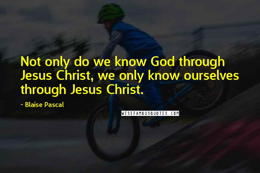 Blaise Pascal Quotes: Not only do we know God through Jesus Christ, we only know ourselves through Jesus Christ.