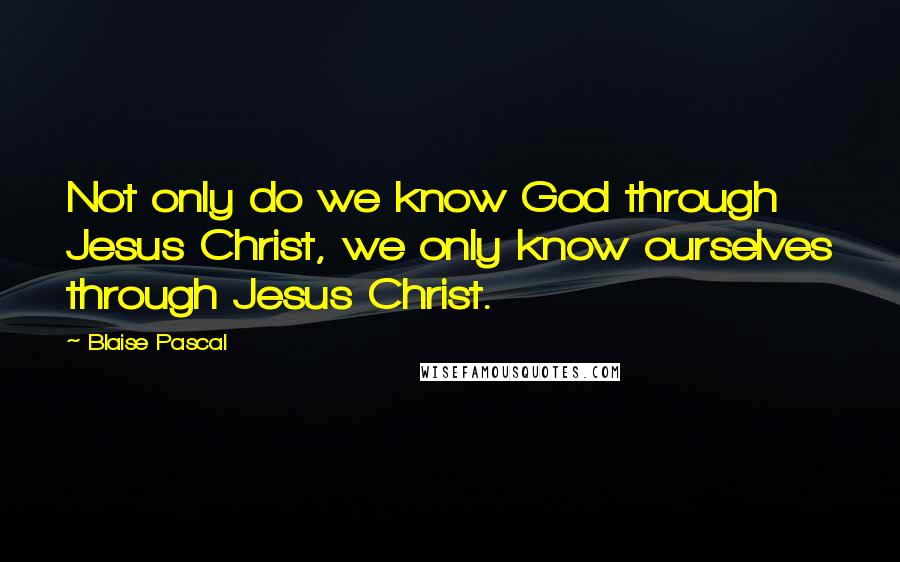 Blaise Pascal Quotes: Not only do we know God through Jesus Christ, we only know ourselves through Jesus Christ.