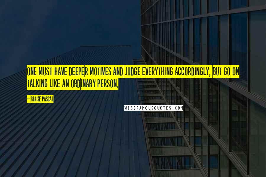 Blaise Pascal Quotes: One must have deeper motives and judge everything accordingly, but go on talking like an ordinary person.