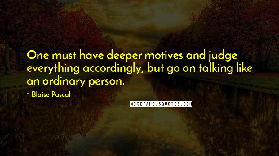 Blaise Pascal Quotes: One must have deeper motives and judge everything accordingly, but go on talking like an ordinary person.