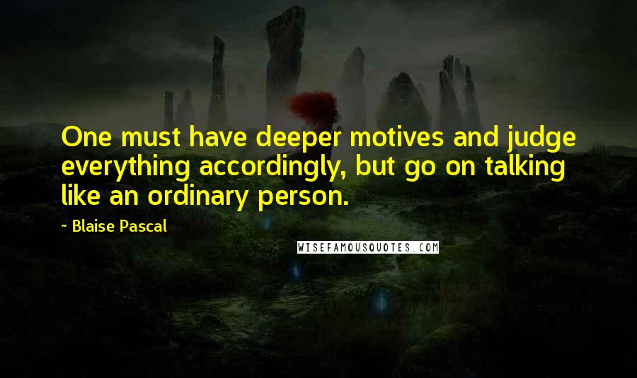 Blaise Pascal Quotes: One must have deeper motives and judge everything accordingly, but go on talking like an ordinary person.