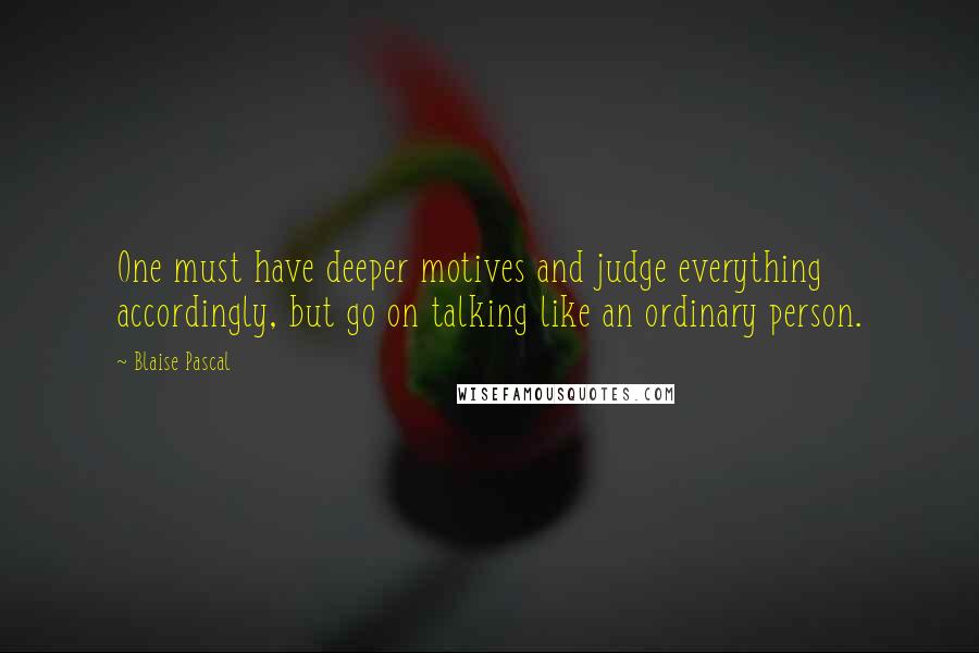 Blaise Pascal Quotes: One must have deeper motives and judge everything accordingly, but go on talking like an ordinary person.