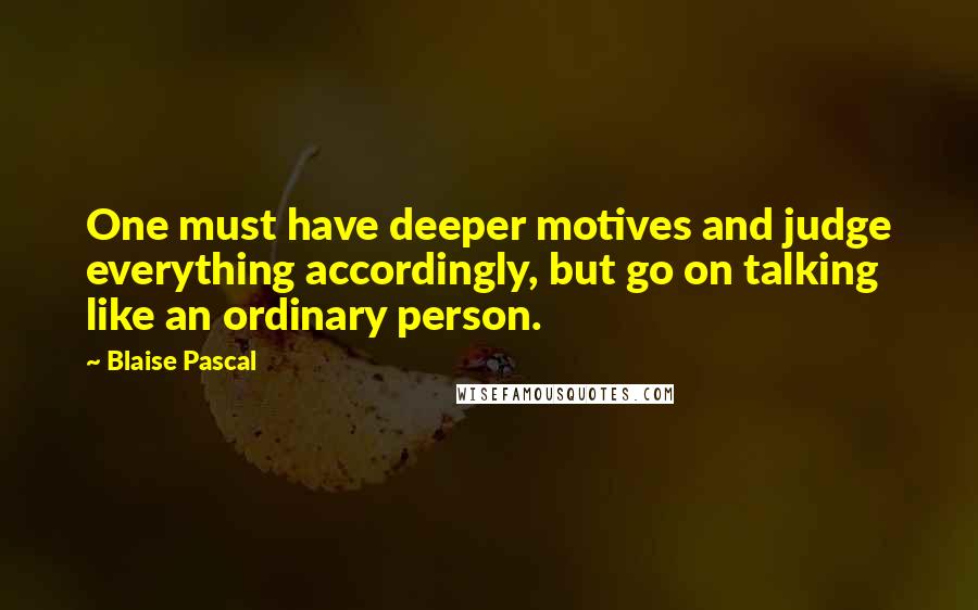 Blaise Pascal Quotes: One must have deeper motives and judge everything accordingly, but go on talking like an ordinary person.