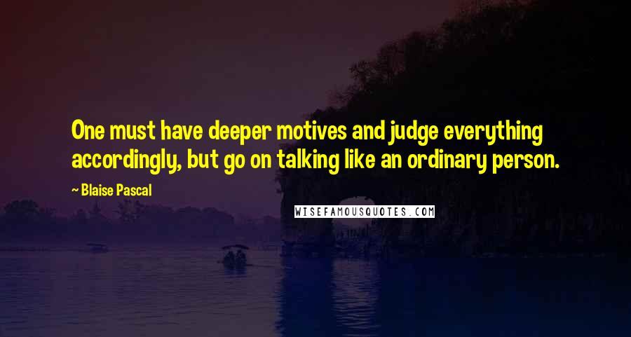 Blaise Pascal Quotes: One must have deeper motives and judge everything accordingly, but go on talking like an ordinary person.