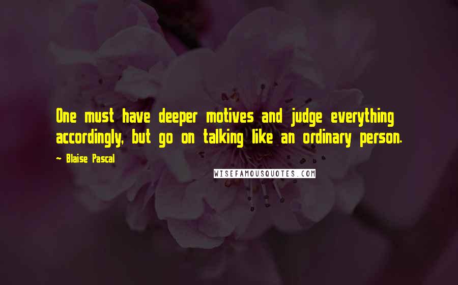 Blaise Pascal Quotes: One must have deeper motives and judge everything accordingly, but go on talking like an ordinary person.