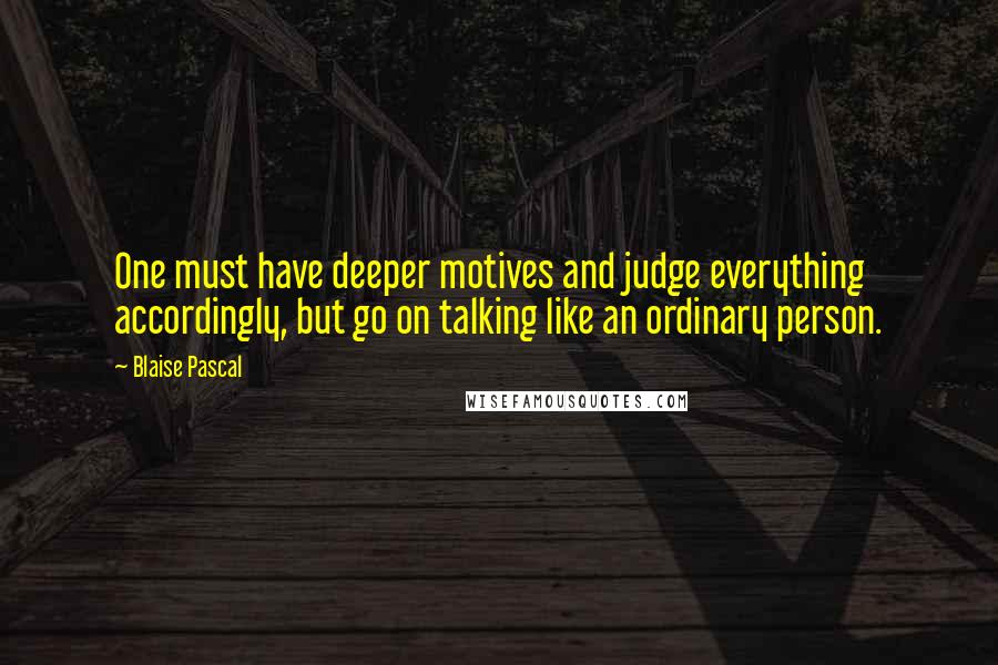 Blaise Pascal Quotes: One must have deeper motives and judge everything accordingly, but go on talking like an ordinary person.