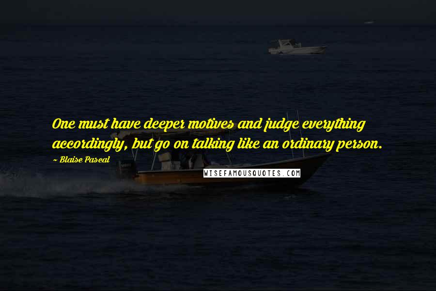 Blaise Pascal Quotes: One must have deeper motives and judge everything accordingly, but go on talking like an ordinary person.