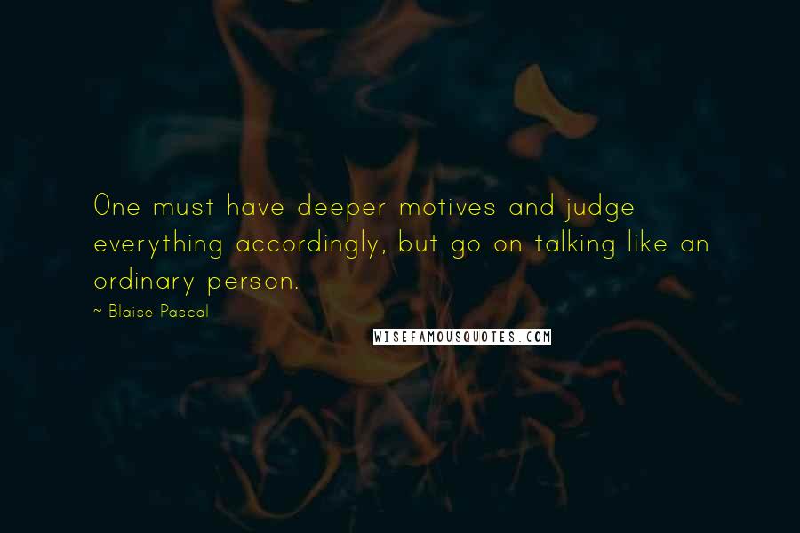 Blaise Pascal Quotes: One must have deeper motives and judge everything accordingly, but go on talking like an ordinary person.