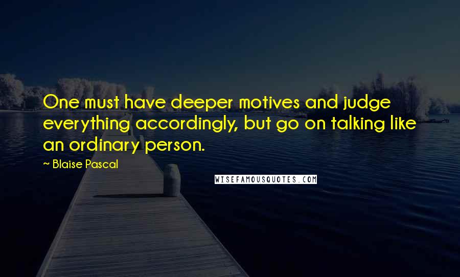 Blaise Pascal Quotes: One must have deeper motives and judge everything accordingly, but go on talking like an ordinary person.