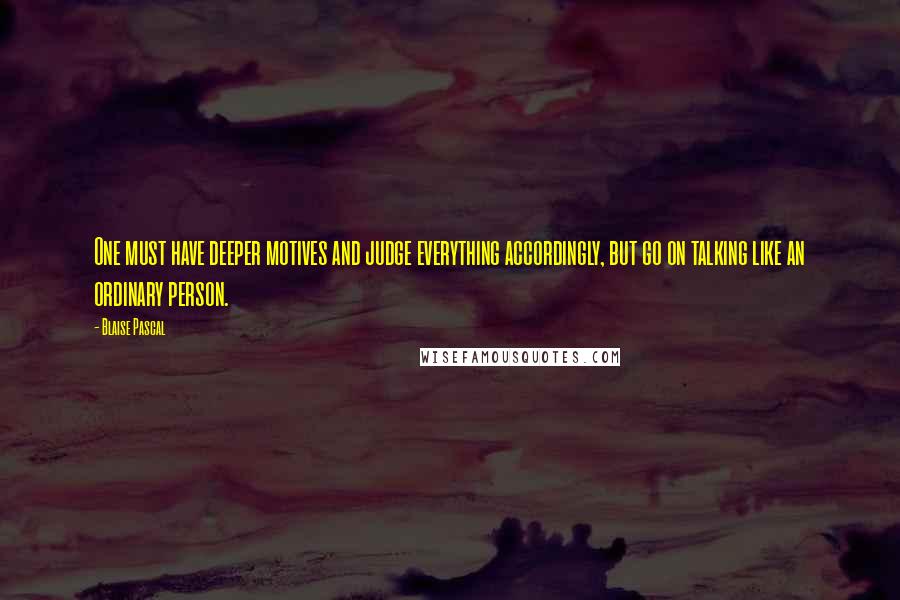 Blaise Pascal Quotes: One must have deeper motives and judge everything accordingly, but go on talking like an ordinary person.