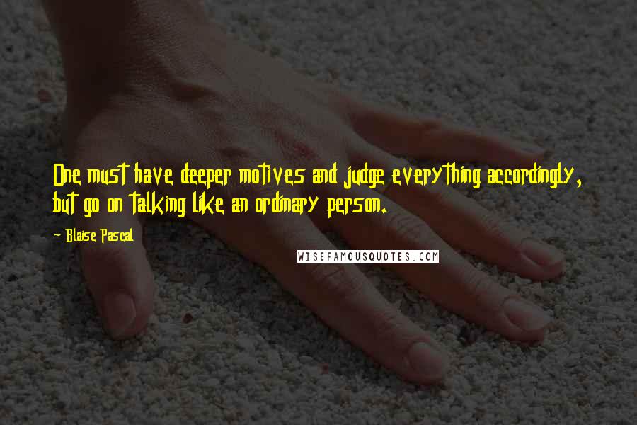 Blaise Pascal Quotes: One must have deeper motives and judge everything accordingly, but go on talking like an ordinary person.