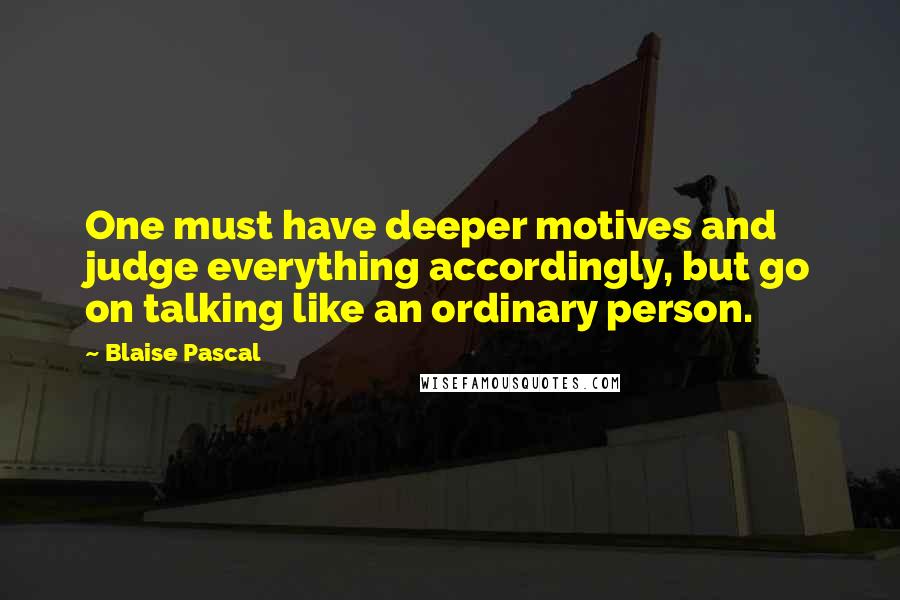 Blaise Pascal Quotes: One must have deeper motives and judge everything accordingly, but go on talking like an ordinary person.