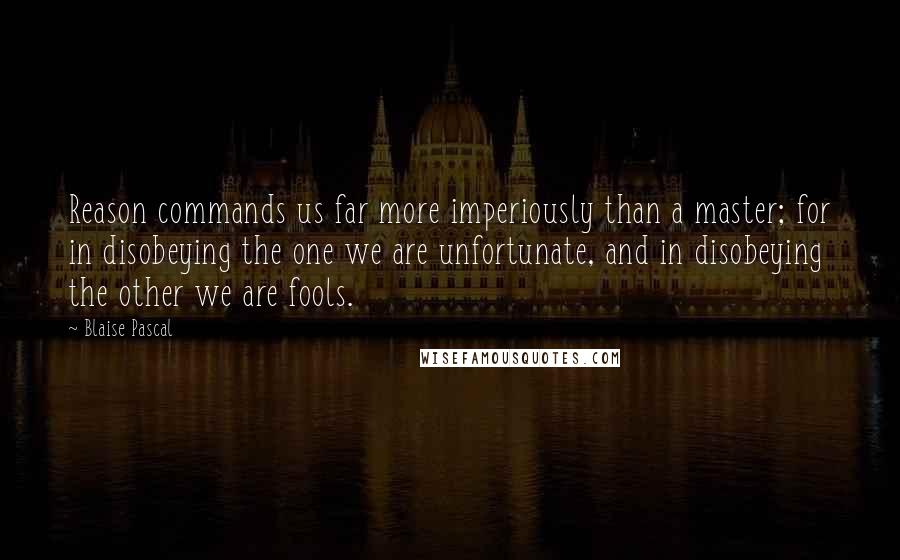 Blaise Pascal Quotes: Reason commands us far more imperiously than a master; for in disobeying the one we are unfortunate, and in disobeying the other we are fools.