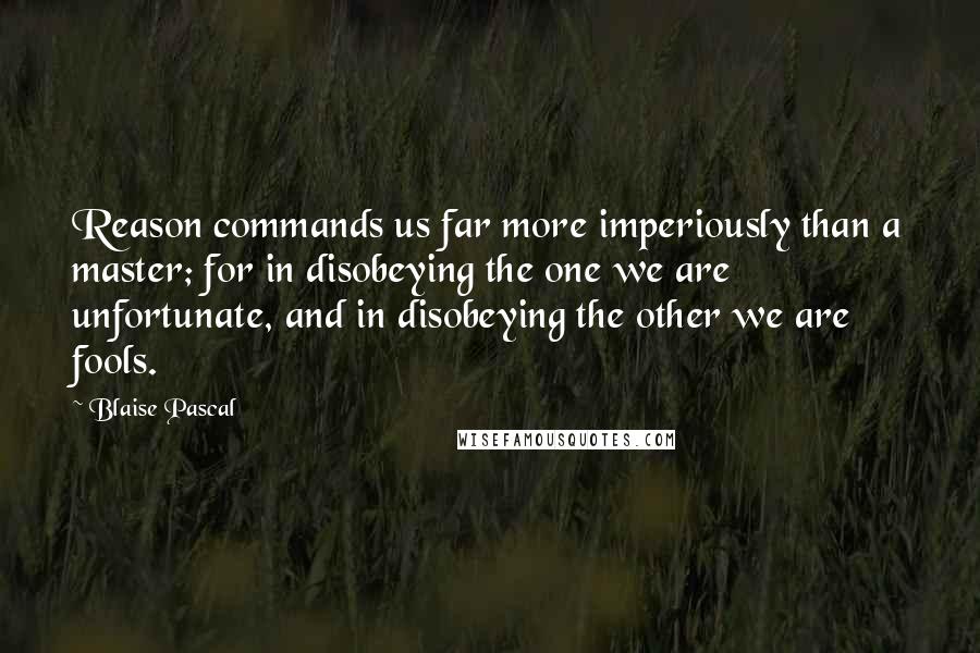 Blaise Pascal Quotes: Reason commands us far more imperiously than a master; for in disobeying the one we are unfortunate, and in disobeying the other we are fools.