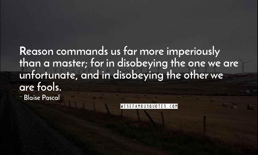 Blaise Pascal Quotes: Reason commands us far more imperiously than a master; for in disobeying the one we are unfortunate, and in disobeying the other we are fools.