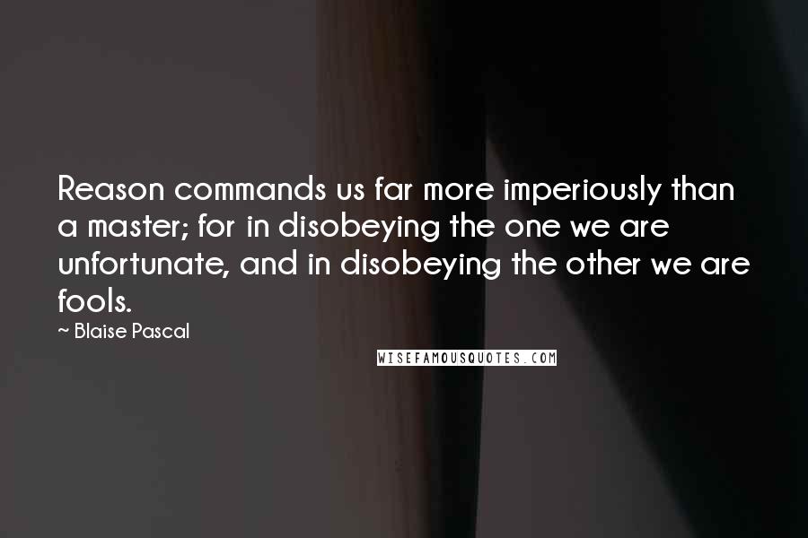 Blaise Pascal Quotes: Reason commands us far more imperiously than a master; for in disobeying the one we are unfortunate, and in disobeying the other we are fools.