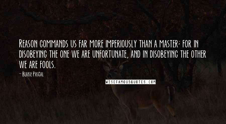 Blaise Pascal Quotes: Reason commands us far more imperiously than a master; for in disobeying the one we are unfortunate, and in disobeying the other we are fools.