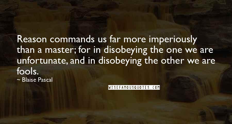 Blaise Pascal Quotes: Reason commands us far more imperiously than a master; for in disobeying the one we are unfortunate, and in disobeying the other we are fools.