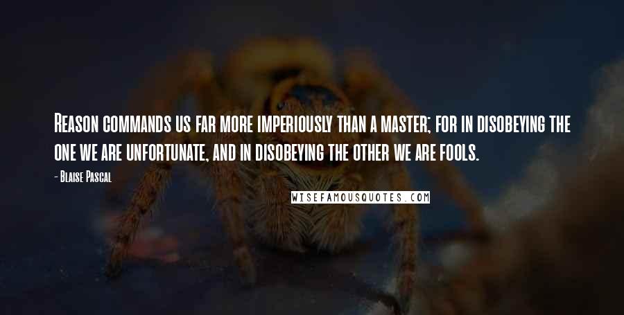 Blaise Pascal Quotes: Reason commands us far more imperiously than a master; for in disobeying the one we are unfortunate, and in disobeying the other we are fools.