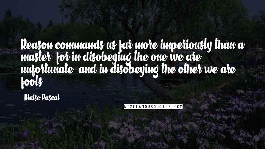 Blaise Pascal Quotes: Reason commands us far more imperiously than a master; for in disobeying the one we are unfortunate, and in disobeying the other we are fools.