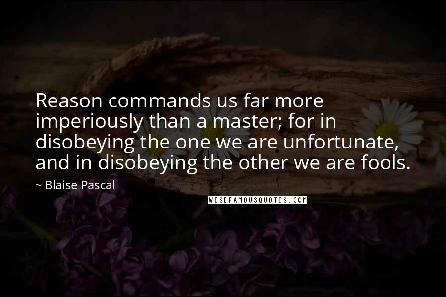 Blaise Pascal Quotes: Reason commands us far more imperiously than a master; for in disobeying the one we are unfortunate, and in disobeying the other we are fools.