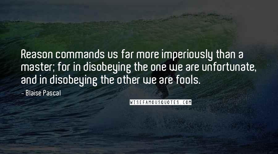 Blaise Pascal Quotes: Reason commands us far more imperiously than a master; for in disobeying the one we are unfortunate, and in disobeying the other we are fools.