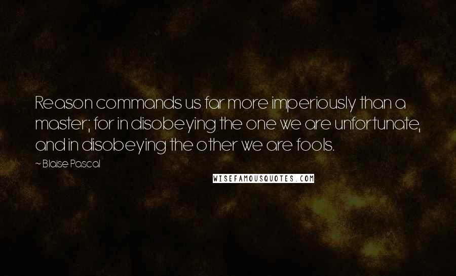 Blaise Pascal Quotes: Reason commands us far more imperiously than a master; for in disobeying the one we are unfortunate, and in disobeying the other we are fools.