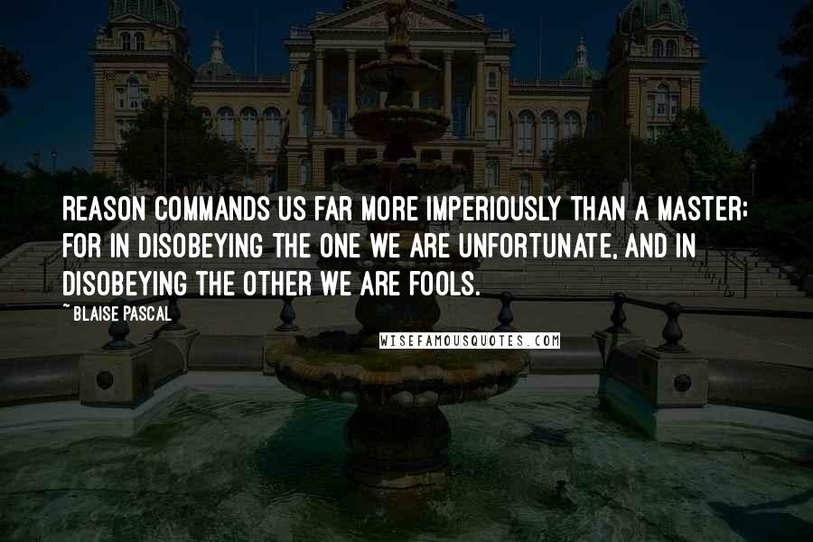 Blaise Pascal Quotes: Reason commands us far more imperiously than a master; for in disobeying the one we are unfortunate, and in disobeying the other we are fools.