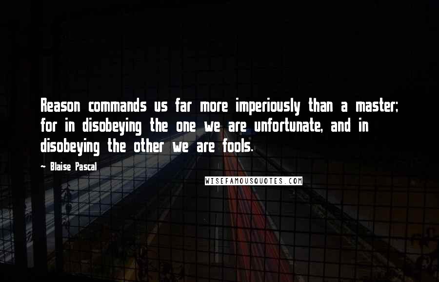 Blaise Pascal Quotes: Reason commands us far more imperiously than a master; for in disobeying the one we are unfortunate, and in disobeying the other we are fools.