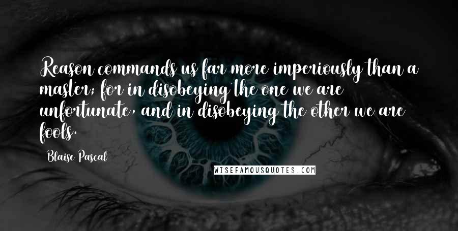 Blaise Pascal Quotes: Reason commands us far more imperiously than a master; for in disobeying the one we are unfortunate, and in disobeying the other we are fools.