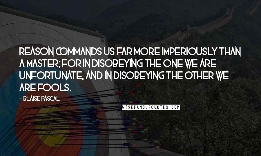 Blaise Pascal Quotes: Reason commands us far more imperiously than a master; for in disobeying the one we are unfortunate, and in disobeying the other we are fools.