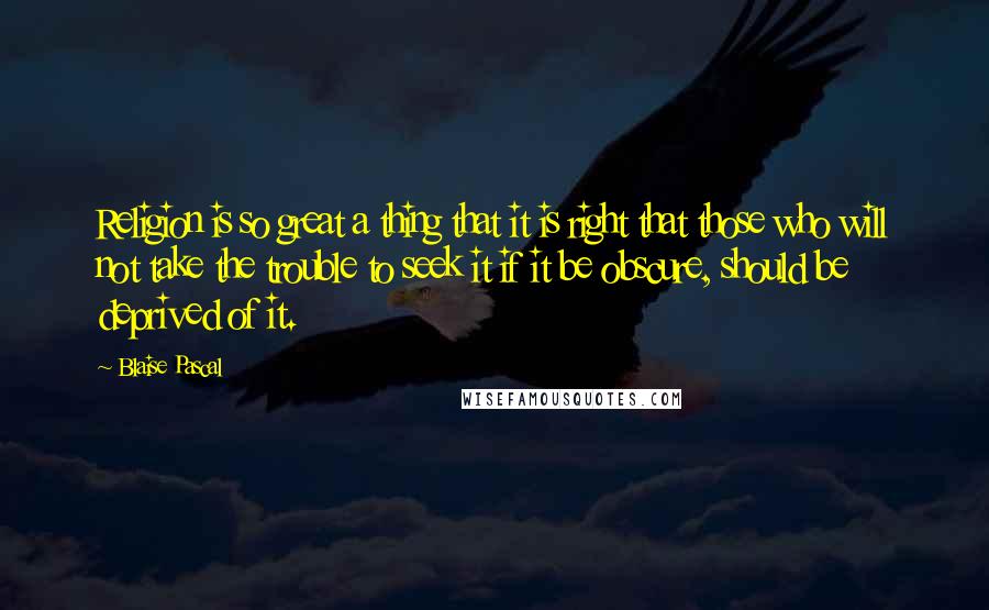 Blaise Pascal Quotes: Religion is so great a thing that it is right that those who will not take the trouble to seek it if it be obscure, should be deprived of it.