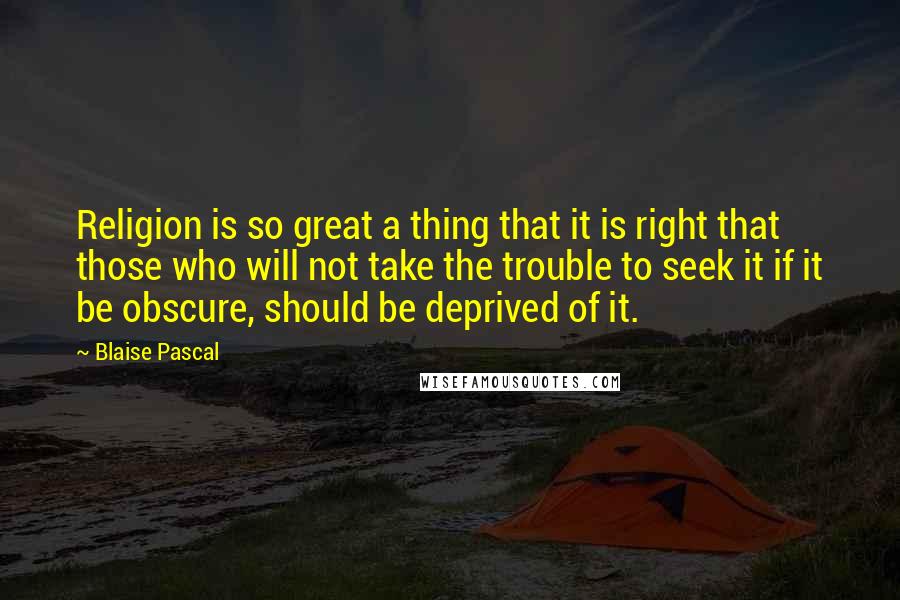 Blaise Pascal Quotes: Religion is so great a thing that it is right that those who will not take the trouble to seek it if it be obscure, should be deprived of it.