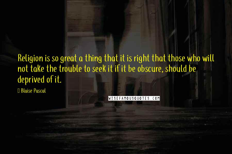 Blaise Pascal Quotes: Religion is so great a thing that it is right that those who will not take the trouble to seek it if it be obscure, should be deprived of it.