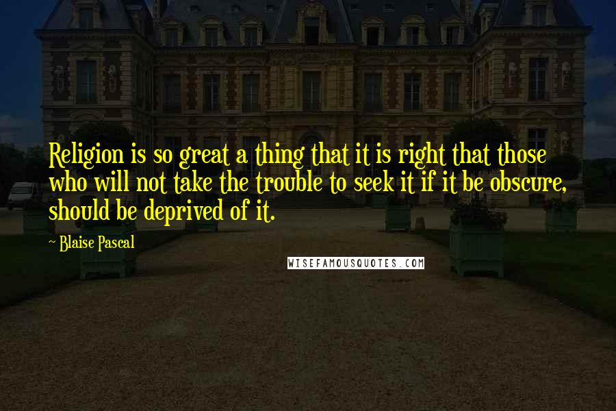 Blaise Pascal Quotes: Religion is so great a thing that it is right that those who will not take the trouble to seek it if it be obscure, should be deprived of it.
