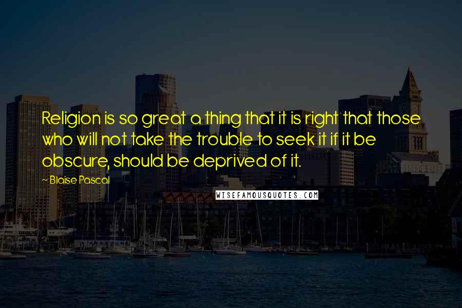 Blaise Pascal Quotes: Religion is so great a thing that it is right that those who will not take the trouble to seek it if it be obscure, should be deprived of it.