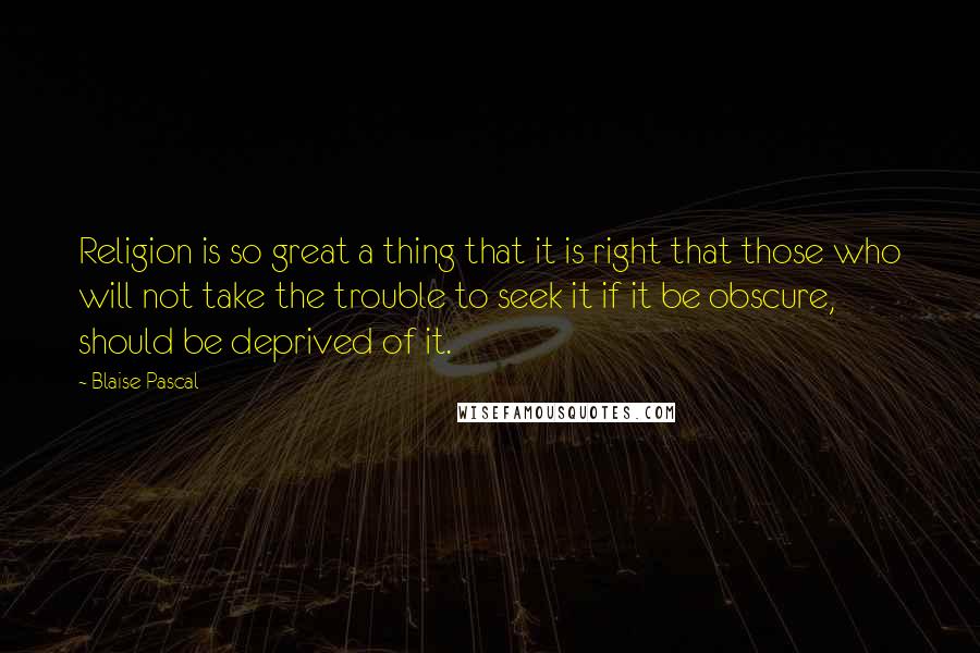 Blaise Pascal Quotes: Religion is so great a thing that it is right that those who will not take the trouble to seek it if it be obscure, should be deprived of it.