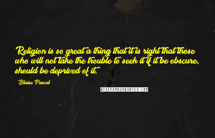 Blaise Pascal Quotes: Religion is so great a thing that it is right that those who will not take the trouble to seek it if it be obscure, should be deprived of it.