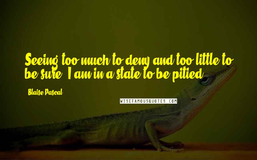 Blaise Pascal Quotes: Seeing too much to deny and too little to be sure, I am in a state to be pitied.