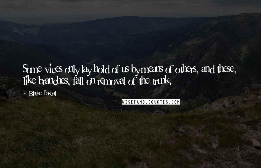 Blaise Pascal Quotes: Some vices only lay hold of us by means of others, and these, like branches, fall on removal of the trunk.