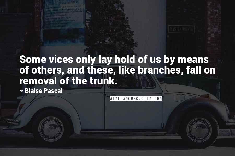Blaise Pascal Quotes: Some vices only lay hold of us by means of others, and these, like branches, fall on removal of the trunk.